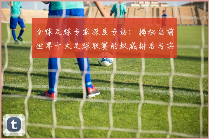 全球足球专家深度专访:揭秘当前世界十大足球联赛的权威排名与实力解析