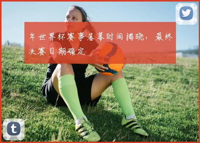 年世界杯赛事落幕时间揭晓,最终决赛日期确定