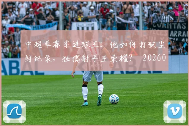 中超单赛季进球王：他如何打破尘封纪录，独揽射手王荣耀？_20260610190342
