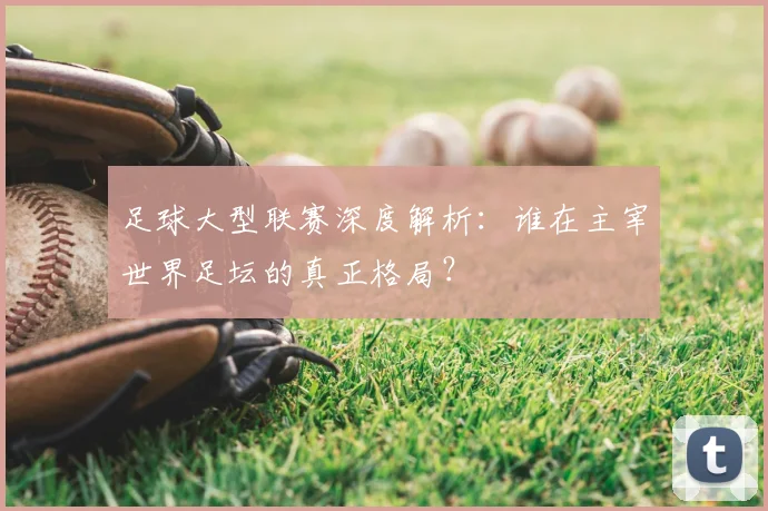 足球大型联赛深度解析：谁在主宰世界足坛的真正格局？