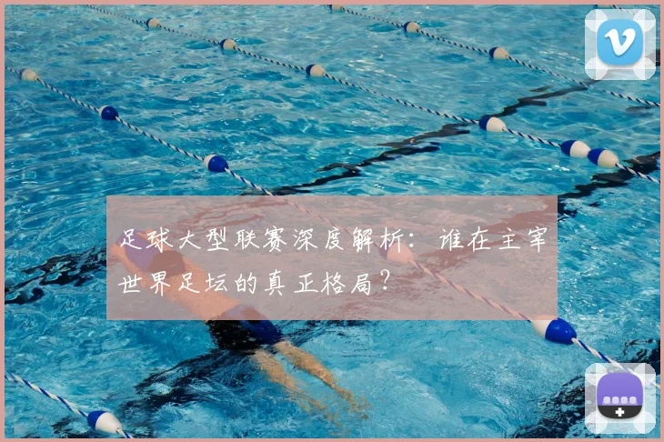 足球大型联赛深度解析：谁在主宰世界足坛的真正格局？