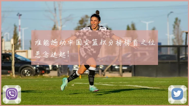 谁能撼动中国女篮积分榜榜首之位悬念迭起！