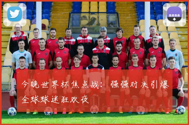 今晚世界杯焦点战：强强对决引爆全球球迷狂欢夜