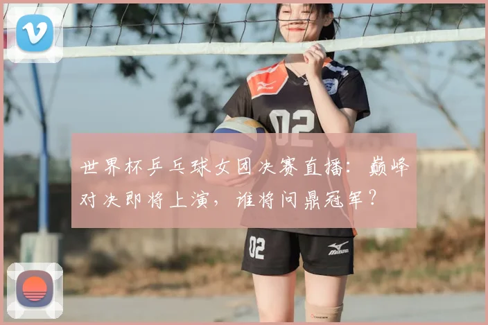 世界杯乒乓球女团决赛直播：巅峰对决即将上演，谁将问鼎冠军？